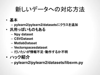 新しいデータへの対応方法新しいデータへの対応方法
基本• 基本
– pylearn2/pylearn2/datasetsにクラスを追加
汎用 ぽ ものもある• 汎用っぽいものもある
– Npy dataset
CSVD t t– CSVDataset
– MatlabDataset
Vectorspacesdataset– Vectorspacesdataset
– だいたいが情報不足・動作するか不明
ハック紹介• ハック紹介
– pylearn2/pylearn2/datasets/libsvm.py
 