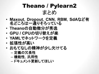 Theano / Pylearn2
まとめ
M t D t CNN RBM SdAなど有• Maxout，Dropout，CNN，RBM，SdAなど有
名どころは一通りそろっている
• Theanoの自動微分が秀逸• Theanoの自動微分が秀逸
• GPU / CPUの切り替えが楽
YAMLでネ トワ クを定義• YAMLでネットワークを定義
• 拡張性が高い
おも な 精神が少 欠 る• おもてなしの精神が少し欠けてる
– 定義の冗長性
機能性 汎用性– 機能性，汎用性
– ドキュメント更新してほしい
 