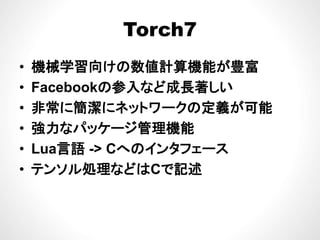 Torch7Torch7
械 算 が 富• 機械学習向けの数値計算機能が豊富
• Facebookの参入など成長著しいFacebookの参入など成長著しい
• 非常に簡潔にネットワークの定義が可能
• 強力なパッケージ管理機能
• Lua言語 -> Cへのインタフェース• Lua言語 -> Cへのインタフェ ス
• テンソル処理などはCで記述
 