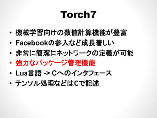 Torch7Torch7
械 算 が 富• 機械学習向けの数値計算機能が豊富
• Facebookの参入など成長著しいFacebookの参入など成長著しい
• 非常に簡潔にネットワークの定義が可能
• 強力なパッケージ管理機能
• Lua言語 -> Cへのインタフェース• Lua言語 -> Cへのインタフェ ス
• テンソル処理などはCで記述
 