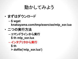 動かしてみよう動かしてみよう
ず ダ ド• まずはダウンロード
– $ wget$ g
knakayama.com/tmp/exercise/mlp_xor.lua
• 二つの実行方法• 二つの実行方法
– コマンドラインから実行
$ th l l$ th mlp_xor.lua
– インタプリタから実行
$ th
> dofile(‘mlp_xor.lua’)
 