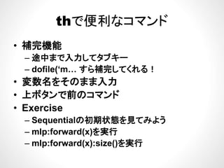 thで便利なコマンドthで便利なコマンド
補完機能• 補完機能
– 途中まで入力してタブキー
– dofile(‘m… すら補完してくれる！
• 変数名をそのまま入力変数名をそのまま入力
• 上ボタンで前のコマンド
E i• Exercise
– Sequentialの初期状態を見てみよう
– mlp:forward(x)を実行
– mlp:forward(x):size()を実行p ( ) ()
 