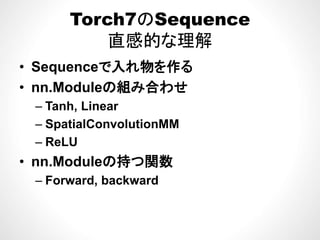 Torch7のSequence
直感的な理解
• Sequenceで入れ物を作る
• nn Moduleの組み合わせnn.Moduleの組み合わせ
– Tanh, Linear
S ti lC l ti MM– SpatialConvolutionMM
– ReLU
• nn.Moduleの持つ関数
Forward backward– Forward, backward
 