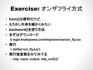 Exercise: オンザフライ方式Exercise: オンザフライ方式
便 だ ど• train()は便利だけど．．．
• もう少し中身を細かくみたい
• backward()を使う方法
• まずはダウンロード• まずはダウンロ ド
$ wget knakayama.com/tmp/exercise/xor_fly.lua
実行• 実行
> dofile(‘xor_fly.lua’)
後• 実行後変数をみてみてる
– mlp, input, output, mlp_outなど
 