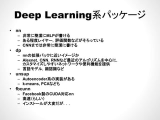 Deep Learning系パッケージDeep Learning系パッケージ
• nn• nn
– 非常に簡潔にMLPが書ける
– ある程度レイヤー，評価関数などがそろっている
CNNまでは非常に簡潔に書ける– CNNまでは非常に簡潔に書ける
• dp
– nnの拡張パックに近いイメージか
Alexnet CNN RNNなど最近のアルゴリズムを中心に– Alexnet，CNN，RNNなど最近のアルゴリズムを中心に，
カスタマイズしやすいネットワークや便利機能を提供
– 言語モデル，顔認識など
• unsupunsup
– Autoencoder系の実装がある
– k-means, PCAなども
• fbcunnfbcunn
– Facebook製のCUDA対応nn
– 高速（らしい）
– インストールが大変だが．．．イン ル 大変だ
 