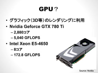 GPU？GPU？
グ ダ グ• グラフィック（3D等）のレンダリングに利用
• Nvidia Geforce GTX 780 TiNvidia Geforce GTX 780 Ti
– 2,880コア
5 040 GFLOPS– 5,040 GFLOPS
• Intel Xeon E5-4650
– 8コア
172 8 GFLOPS– 172.8 GFLOPS
Source: Source: NvidiaNvidia
 