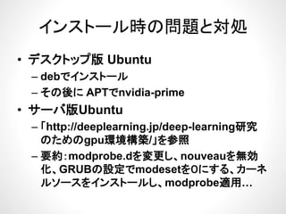 インストール時の問題と対処インストール時の問題と対処
デ プ• デスクトップ版 Ubuntu
– debでインストールdebでインスト ル
– その後に APTでnvidia-prime
サ バ版Ub t• サーバ版Ubuntu
– 「http://deeplearning.jp/deep-learning研究
のためのgpu環境構築/」を参照
– 要約：modprobe.dを変更し、nouveauを無効要約 p を変更 、 を 効
化、GRUBの設定でmodesetを０にする、カーネ
ルソースをインストールし、modprobe適用…、 p
 