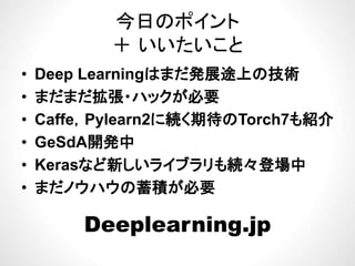今日のポイント
＋ いいたいこと
途• Deep Learningはまだ発展途上の技術
• まだまだ拡張・ハックが必要まだまだ拡張 ハックが必要
• Caffe，Pylearn2に続く期待のTorch7も紹介
• GeSdA開発中
• Kerasなど新しいライブラリも続々登場中• Kerasなど新しいライブラリも続々登場中
• まだノウハウの蓄積が必要
Deeplearning.jpp g jp
 