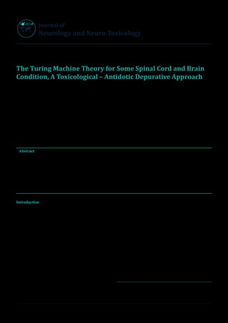 S
O
p
en Acce
s
s
Journal of
Neurology and Neuro Toxicology
J Neurol Neuro Toxicol Volume 3(1): 20191
Research Article
The Turing Machine Theory for Some Spinal Cord and Brain
Condition, A Toxicological – Antidotic Depurative Approach
Mauro luisetto1
*, Behzad Nili Ahmadabadi2
, Ahmed Yesvi Rafa3
, Ram kumar Sahu4
, Luca Cabianca5
, Ghulam Rasool
Mashori6
, Farhan Ahmad Khan7
, Muhammad Akram8
, Vyacheslav Lyashenko9
, Andrea Rossi10
, Oleg Yurievich Latyshev11
1
Applied pharmacologist, European specialist lab, Medicine, IMA academ, Branch General Toxicology, Italy
2
Innovative Pharmaceutical product development specialist, USA	
3
Founder and President Yugen Research org, Independent Researcher, Bangladesh
4
Associate Professor, Pt. Deendayal Upadhyay Memorial Health Science and Ayush University of Chhattisgarh, Raipur, India
5
Medical laboratory, turin, Italy
6
Professor of pharmacology , Department of Medical & Health Sciences for Woman, Peoples University of Medical and Health
Sciences for Women, Pakistan
7
Professor & Head Department of Pharmacology, Government Medical College and Hospital Shahdol, MP, India
8
Associate professor, Chairperson, Department of Eastern Medicine Government College, University Faisalabad, Punjab, Pakistan
9
Researcher Kharkiv, National University of Radio Electronics, Department of Informatics (INF), Ukraine
10
Chief scientist of Leonardo Corporation, USA
11
President of IMA Academy, Uttrakhand, India
Abstract
Aim of this work is to produce a general theory related an new depurative strategy to be evaluate for reduce or delay some spinal cord and
brain degenerative and inflammatory chronic disease or acute traumatic condition. It is used and informatics approach in order to set correct
the problem and the process. Scope of this project is to submit to the researcher a new therapeutic strategy (under a depurative- toxicological-
pharmacological) in this complex kind of disease.
A Turing machine theory say us a method to translate the need of a strategy in a practical hypothesis of work. A global conceptual map can
help in this field.
Keywords: Spinal Cord, Brain, Degenerative Disease, Trauma , Immune Disease ,Neurotoxicity Pathology , Toxicology, Pharmacology ,
Depurative Methods ,Informatics, Algorithms
Introduction
Before to start this work is crucial to verify what happen in other
field like botany: In Article Amyotrophic Lateral Sclerosis and
Endogenous -Exogenous Toxicological Movens: New model
to verify other Pharmacological Strategies 2018 is reported
that :“This work start from some question related Neuro-
degenerative disease and related other science: in article Brain
and immune system: KURU disease a toxicological process
was written observing also the different degenerative brain
disease, with accumulation we can verify if exist an immune
systems role.(AD, PD, Lewy Body Dementia, Pick disease and
other CNS amyloidosis) Neuro-Degenerative Protein Related
Disease (Tau-Patie), with brain accumulation and interference
with many cognitive functions.
Are there similarity in some neuro-degenerative pathology
like Tua-patie, alfa - sincucleino-paty and CJD, prions
disease? And related to other progressive dementias such
as Alzheimer’s and PD, ALS ? (catabolic- cumulated
immune toxic mediated process ?) Is universally know that
in example some plants produces alckaloids as bioproducts
in their metabolism not having excretory apparatus as other
animal organism.
Can we consider waste of immune systems some accumulation
substantial in some brain Pathology? (Materials that cannot
leave from central nervous system: a global catabolic-
a-finalistic process?) Observing this scientific -literature we can
say that some neurologic disease can present common aspect:
Accumulation of some metabolic- catabolic toxic substantia
and related to the progression of disease and involved with
immune system activation.”
And also some question can be useful to the scope of this
research: Why in example different region of brain (and
different function) are involved in the different neuro-
degenerative- inflammatory pathology?
In example DA - cortical – cognitive, PD in basal nuclei –
Correspondence to: Mauro luisetto, Applied pharmacologist, European specialist
Laboratory Medicine, IMA academy, Branch General Toxicology, Italy, E-mail:
maurolu65[AT]gmail[DOT]com
Received: July 31, 2019; Accepted: Aug 06, 2019; Published: Aug 12, 2019
 