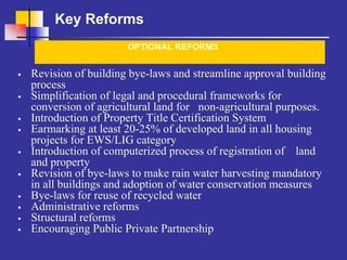 Key Reforms
                    OPTIONAL REFORMS


Revision of building bye-laws and streamline approval building
process
Simplification of legal and procedural frameworks for
conversion of agricultural land for non-agricultural purposes.
Introduction of Property Title Certification System
Earmarking at least 20-25% of developed land in all housing
projects for EWS/LIG category
Introduction of computerized process of registration of land
and property
Revision of bye-laws to make rain water harvesting mandatory
in all buildings and adoption of water conservation measures
Bye-laws for reuse of recycled water
Administrative reforms
Structural reforms
Encouraging Public Private Partnership
 