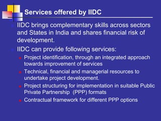 Services offered by IIDC
IIDC brings complementary skills across sectors
and States in India and shares financial risk of
development.
IIDC can provide following services:
  Project identification, through an integrated approach
  towards improvement of services
  Technical, financial and managerial resources to
  undertake project development.
  Project structuring for implementation in suitable Public
  Private Partnership (PPP) formats
  Contractual framework for different PPP options
 