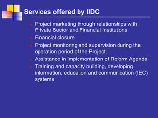 Services offered by IIDC
   Project marketing through relationships with
   Private Sector and Financial Institutions
   Financial closure
   Project monitoring and supervision during the
   operation period of the Project.
   Assistance in implementation of Reform Agenda
   Training and capacity building, developing
   information, education and communication (IEC)
   systems
 