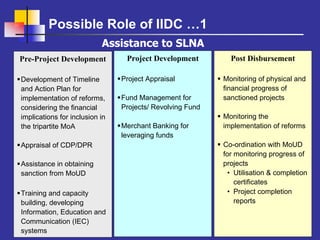 Possible Role of IIDC …1
                           Assistance to SLNA
Pre-Project Development          Project Development         Post Disbursement

Development of Timeline         Project Appraisal          Monitoring of physical and
and Action Plan for                                        financial progress of
implementation of reforms,      Fund Management for        sanctioned projects
considering the financial       Projects/ Revolving Fund
implications for inclusion in                              Monitoring the
the tripartite MoA              Merchant Banking for       implementation of reforms
                                leveraging funds
Appraisal of CDP/DPR                                       Co-ordination with MoUD
                                                           for monitoring progress of
Assistance in obtaining                                    projects
sanction from MoUD                                           • Utilisation & completion
                                                               certificates
Training and capacity                                        • Project completion
building, developing                                           reports
Information, Education and
Communication (IEC)
systems
 