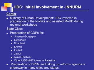 IIDC: Initial Involvement in JNNURM
Center
  Ministry of Urban Development: IIDC involved in
  preparation of the toolkits and assisted MoUD during
  regional workshops
State-Cities
  Preparation of CDPs for:
      Asansol-Durgapur
     Guwahati:
     Dhanbad
     Shimla
     Imphal
     Jaipur
     Ajmer-Pushkar
     Other UIDSMMT towns in Rajasthan
  Preparation of DPRs and taking up reforms agenda is
  underway in many cities and states.
 