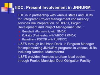 IIDC: Present Involvement in JNNURM
 IIDC is in partnership with various states and ULBs
 for Integrated Project Management consultancy
 services like Preparation of DPR s, Project
 Development and Project Management etc. :
   Guwahati (Partnership with GMDA)
   Kolkatta (Partnership with WBIDC & KMDA)
   Rajasthan ( PDCOR with RUIFDCO)
 IL&FS through its Urban Desk is Program Manager
 for implementing JNNURM programs in various ULBs
 including Nanded, Maharashtra
 IL&FS provides finances to urban local bodies
 through Pooled Municipal Debt Obligation Facility
 