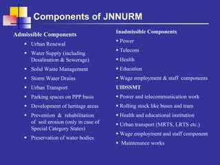 Components of JNNURM
                                        Inadmissible Components
Admissible Components
                                         Power
     Urban Renewal
                                         Telecom
     Water Supply (including
     Desalination & Sewerage)            Health
     Solid Waste Management              Education
     Storm Water Drains                  Wage employment & staff components
     Urban Transport                    UIDSSMT
     Parking spaces on PPP basis         Power and telecommunication work
     Development of heritage areas       Rolling stock like buses and tram
     Prevention & rehabilitation         Health and educational institution
     of soil erosion (only in case of    Urban transport (MRTS, LRTS etc.)
     Special Category States)
                                         Wage employment and staff component
     Preservation of water bodies
                                         Maintenance works
 