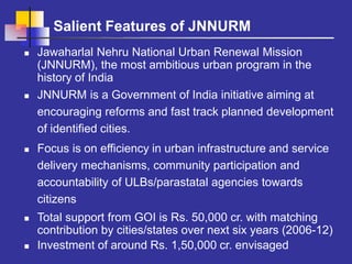 Salient Features of JNNURM
 Jawaharlal Nehru National Urban Renewal Mission
(JNNURM), the most ambitious urban program in the
history of India
 JNNURM is a Government of India initiative aiming at
encouraging reforms and fast track planned development
of identified cities.
 Focus is on efficiency in urban infrastructure and service
delivery mechanisms, community participation and
accountability of ULBs/parastatal agencies towards
citizens
 Total support from GOI is Rs. 50,000 cr. with matching
contribution by cities/states over next six years (2006-12)
 Investment of around Rs. 1,50,000 cr. envisaged
 