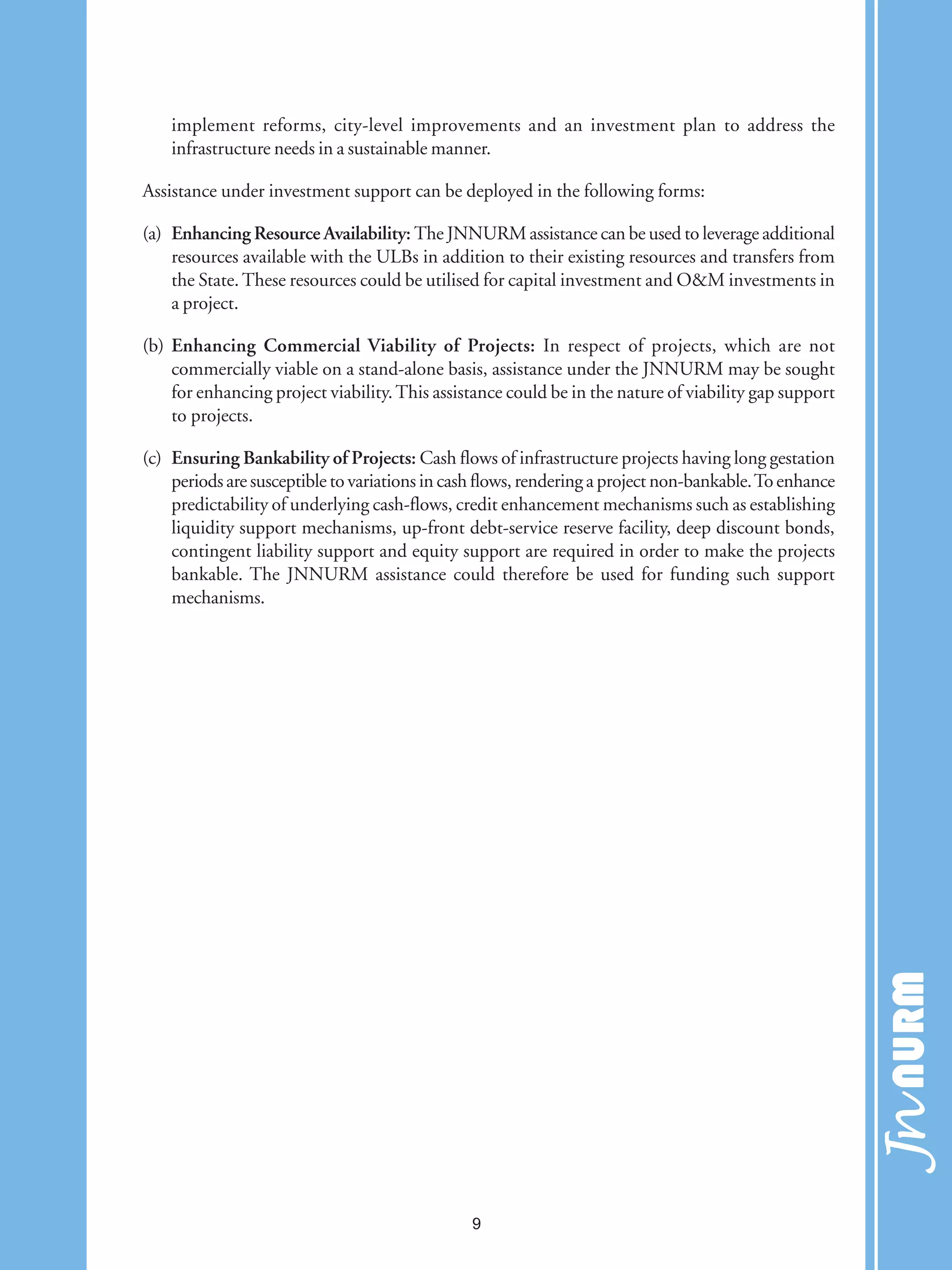 implement reforms, city-level improvements and an investment plan to address the
infrastructure needs in a sustainable manner.
Assistance under investment support can be deployed in the following forms:
(a) Enhancing Resource Availability: The JNNURM assistance can be used to leverage additional
resources available with the ULBs in addition to their existing resources and transfers from
the State. These resources could be utilised for capital investment and O&M investments in
a project.
(b) Enhancing Commercial Viability of Projects: In respect of projects, which are not
commercially viable on a stand-alone basis, assistance under the JNNURM may be sought
for enhancing project viability.This assistance could be in the nature of viability gap support
to projects.
(c) Ensuring Bankability of Projects: Cash flows of infrastructure projects having long gestation
periods are susceptible to variations in cash flows, rendering a project non-bankable.To enhance
predictability of underlying cash-flows, credit enhancement mechanisms such as establishing
liquidity support mechanisms, up-front debt-service reserve facility, deep discount bonds,
contingent liability support and equity support are required in order to make the projects
bankable. The JNNURM assistance could therefore be used for funding such support
mechanisms.
9
 