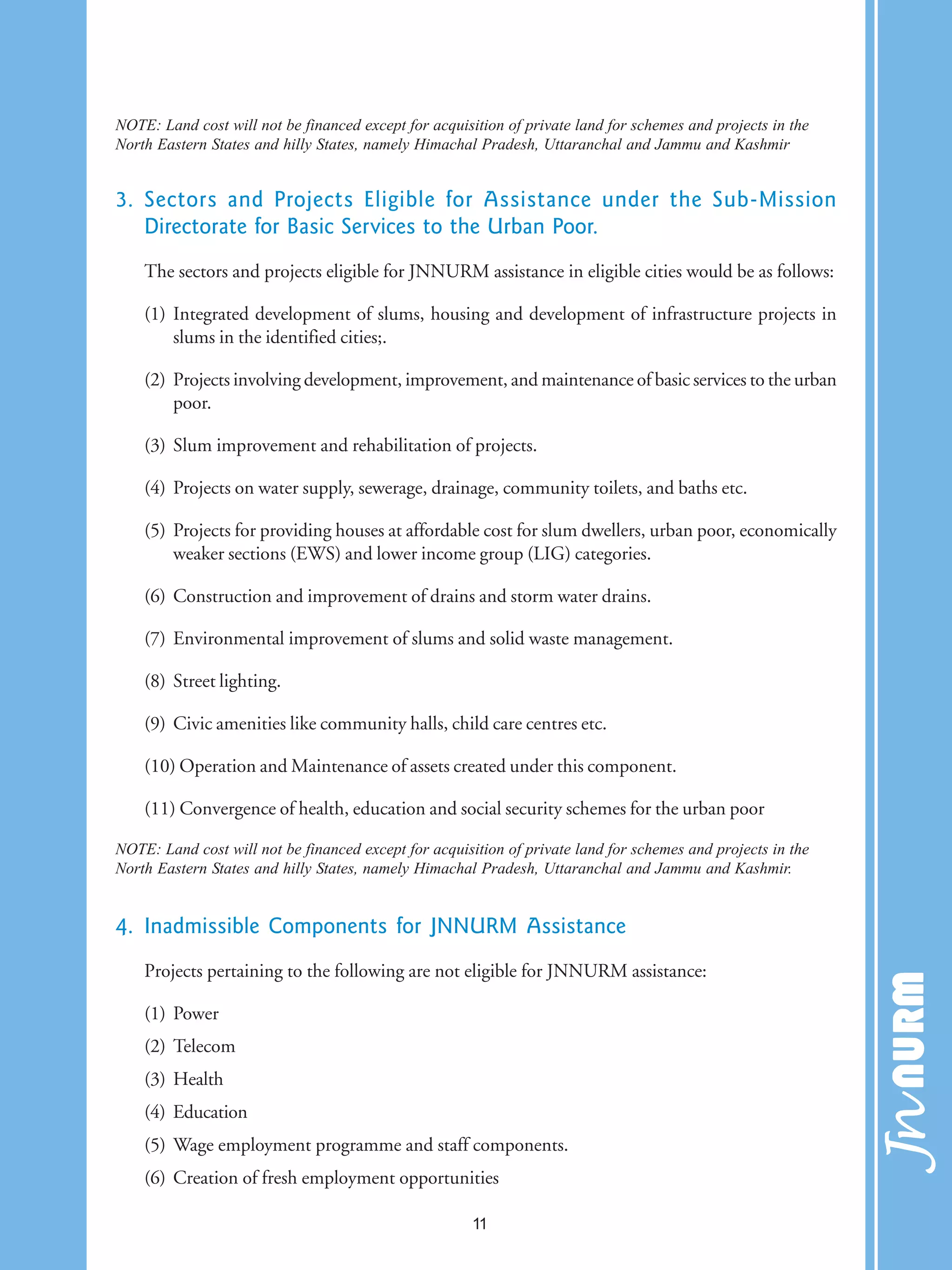 NOTE: Land cost will not be financed except for acquisition of private land for schemes and projects in the
North Eastern States and hilly States, namely Himachal Pradesh, Uttaranchal and Jammu and Kashmir
3. Sectors and Projects Eligible for Assistance under the Sub-Mission
Directorate for Basic Services to the Urban Poor.
The sectors and projects eligible for JNNURM assistance in eligible cities would be as follows:
(1) Integrated development of slums, housing and development of infrastructure projects in
slums in the identified cities;.
(2) Projects involving development, improvement, and maintenance of basic services to the urban
poor.
(3) Slum improvement and rehabilitation of projects.
(4) Projects on water supply, sewerage, drainage, community toilets, and baths etc.
(5) Projects for providing houses at affordable cost for slum dwellers, urban poor, economically
weaker sections (EWS) and lower income group (LIG) categories.
(6) Construction and improvement of drains and storm water drains.
(7) Environmental improvement of slums and solid waste management.
(8) Street lighting.
(9) Civic amenities like community halls, child care centres etc.
(10) Operation and Maintenance of assets created under this component.
(11) Convergence of health, education and social security schemes for the urban poor
NOTE: Land cost will not be financed except for acquisition of private land for schemes and projects in the
North Eastern States and hilly States, namely Himachal Pradesh, Uttaranchal and Jammu and Kashmir.
4. Inadmissible Components for JNNURM Assistance
Projects pertaining to the following are not eligible for JNNURM assistance:
(1) Power
(2) Telecom
(3) Health
(4) Education
(5) Wage employment programme and staff components.
(6) Creation of fresh employment opportunities
11
 