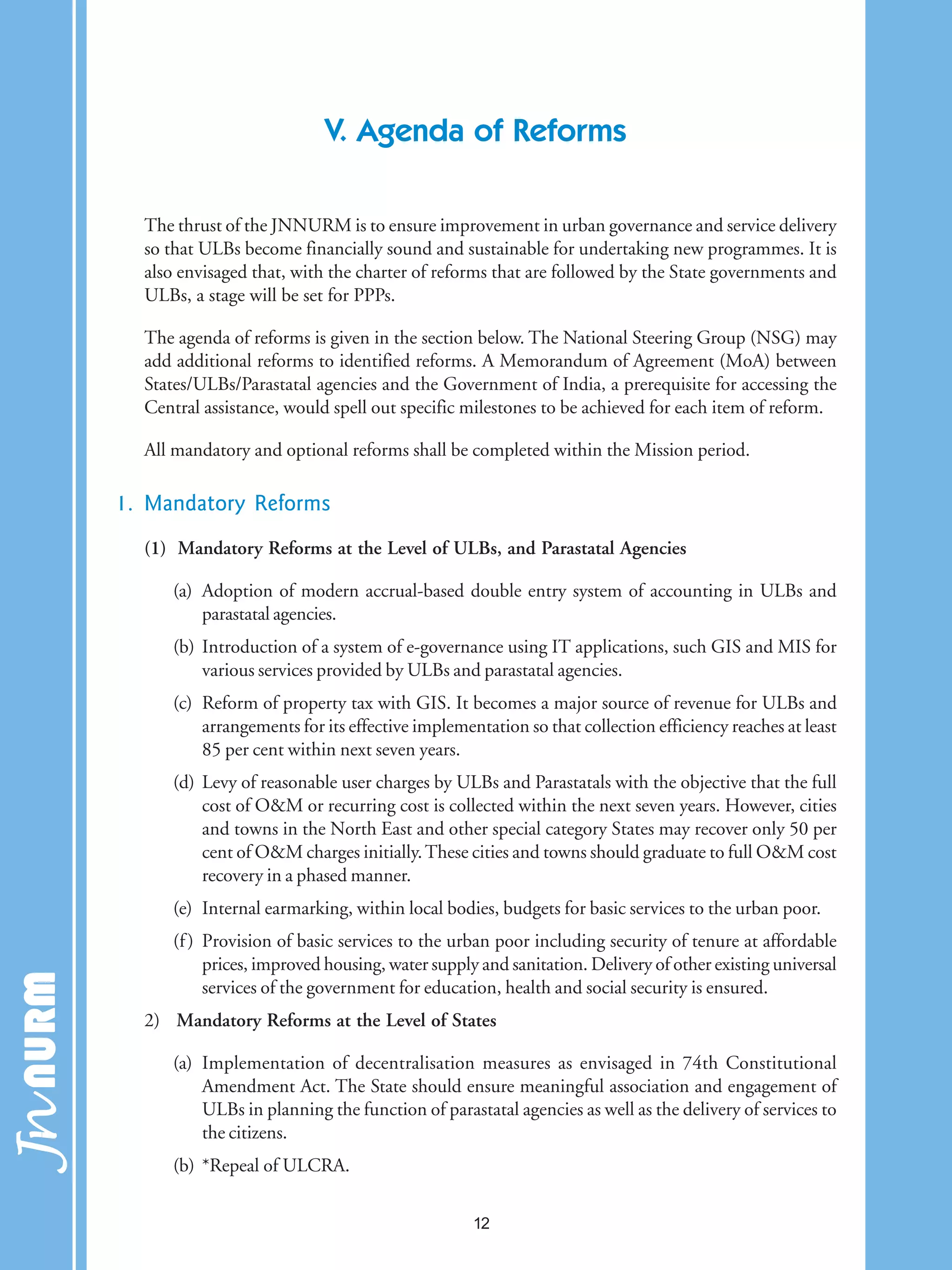 V. Agenda of Reforms
The thrust of the JNNURM is to ensure improvement in urban governance and service delivery
so that ULBs become financially sound and sustainable for undertaking new programmes. It is
also envisaged that, with the charter of reforms that are followed by the State governments and
ULBs, a stage will be set for PPPs.
The agenda of reforms is given in the section below. The National Steering Group (NSG) may
add additional reforms to identified reforms. A Memorandum of Agreement (MoA) between
States/ULBs/Parastatal agencies and the Government of India, a prerequisite for accessing the
Central assistance, would spell out specific milestones to be achieved for each item of reform.
All mandatory and optional reforms shall be completed within the Mission period.
1. Mandatory Reforms
(1) Mandatory Reforms at the Level of ULBs, and Parastatal Agencies
(a) Adoption of modern accrual-based double entry system of accounting in ULBs and
parastatal agencies.
(b) Introduction of a system of e-governance using IT applications, such GIS and MIS for
various services provided by ULBs and parastatal agencies.
(c) Reform of property tax with GIS. It becomes a major source of revenue for ULBs and
arrangements for its effective implementation so that collection efficiency reaches at least
85 per cent within next seven years.
(d) Levy of reasonable user charges by ULBs and Parastatals with the objective that the full
cost of O&M or recurring cost is collected within the next seven years. However, cities
and towns in the North East and other special category States may recover only 50 per
cent of O&M charges initially.These cities and towns should graduate to full O&M cost
recovery in a phased manner.
(e) Internal earmarking, within local bodies, budgets for basic services to the urban poor.
(f) Provision of basic services to the urban poor including security of tenure at affordable
prices, improved housing, water supply and sanitation. Delivery of other existing universal
services of the government for education, health and social security is ensured.
2) Mandatory Reforms at the Level of States
(a) Implementation of decentralisation measures as envisaged in 74th Constitutional
Amendment Act. The State should ensure meaningful association and engagement of
ULBs in planning the function of parastatal agencies as well as the delivery of services to
the citizens.
(b) *Repeal of ULCRA.
12
 
