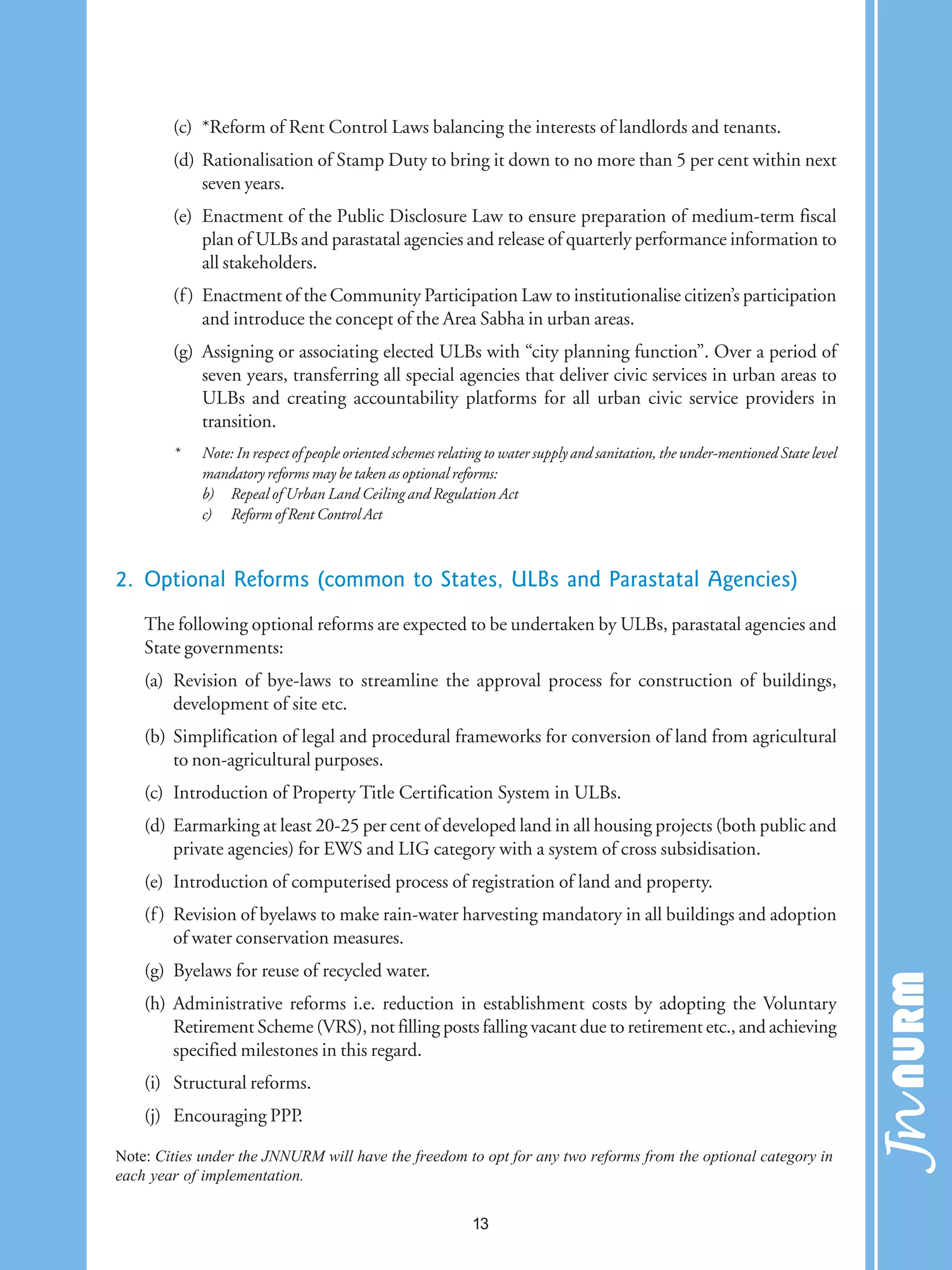 (c) *Reform of Rent Control Laws balancing the interests of landlords and tenants.
(d) Rationalisation of Stamp Duty to bring it down to no more than 5 per cent within next
seven years.
(e) Enactment of the Public Disclosure Law to ensure preparation of medium-term fiscal
plan of ULBs and parastatal agencies and release of quarterly performance information to
all stakeholders.
(f) Enactment of the Community Participation Law to institutionalise citizen’s participation
and introduce the concept of the Area Sabha in urban areas.
(g) Assigning or associating elected ULBs with “city planning function”. Over a period of
seven years, transferring all special agencies that deliver civic services in urban areas to
ULBs and creating accountability platforms for all urban civic service providers in
transition.
* Note: In respect of people oriented schemes relating to water supply and sanitation, the under-mentioned State level
mandatory reforms may be taken as optional reforms:
b) Repeal of Urban Land Ceiling and Regulation Act
c) Reform of Rent Control Act
2. Optional Reforms (common to States, ULBs and Parastatal Agencies)
The following optional reforms are expected to be undertaken by ULBs, parastatal agencies and
State governments:
(a) Revision of bye-laws to streamline the approval process for construction of buildings,
development of site etc.
(b) Simplification of legal and procedural frameworks for conversion of land from agricultural
to non-agricultural purposes.
(c) Introduction of Property Title Certification System in ULBs.
(d) Earmarking at least 20-25 per cent of developed land in all housing projects (both public and
private agencies) for EWS and LIG category with a system of cross subsidisation.
(e) Introduction of computerised process of registration of land and property.
(f) Revision of byelaws to make rain-water harvesting mandatory in all buildings and adoption
of water conservation measures.
(g) Byelaws for reuse of recycled water.
(h) Administrative reforms i.e. reduction in establishment costs by adopting the Voluntary
Retirement Scheme (VRS), not filling posts falling vacant due to retirement etc., and achieving
specified milestones in this regard.
(i) Structural reforms.
(j) Encouraging PPP.
Note: Cities under the JNNURM will have the freedom to opt for any two reforms from the optional category in
each year of implementation.
13
 