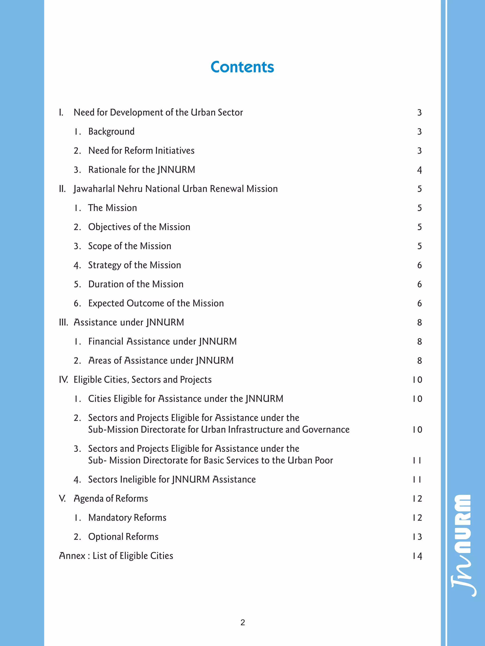 Contents
I. Need for Development of the Urban Sector 3
1. Background 3
2. Need for Reform Initiatives 3
3. Rationale for the JNNURM 4
II. Jawaharlal Nehru National Urban Renewal Mission 5
1. The Mission 5
2. Objectives of the Mission 5
3. Scope of the Mission 5
4. Strategy of the Mission 6
5. Duration of the Mission 6
6. Expected Outcome of the Mission 6
III. Assistance under JNNURM 8
1. Financial Assistance under JNNURM 8
2. Areas of Assistance under JNNURM 8
IV. Eligible Cities, Sectors and Projects 10
1. Cities Eligible for Assistance under the JNNURM 10
2. Sectors and Projects Eligible for Assistance under the
Sub-Mission Directorate for Urban Infrastructure and Governance 10
3. Sectors and Projects Eligible for Assistance under the
Sub- Mission Directorate for Basic Services to the Urban Poor 11
4. Sectors Ineligible for JNNURM Assistance 11
V. Agenda of Reforms 12
1. Mandatory Reforms 12
2. Optional Reforms 13
Annex : List of Eligible Cities 14
2
 