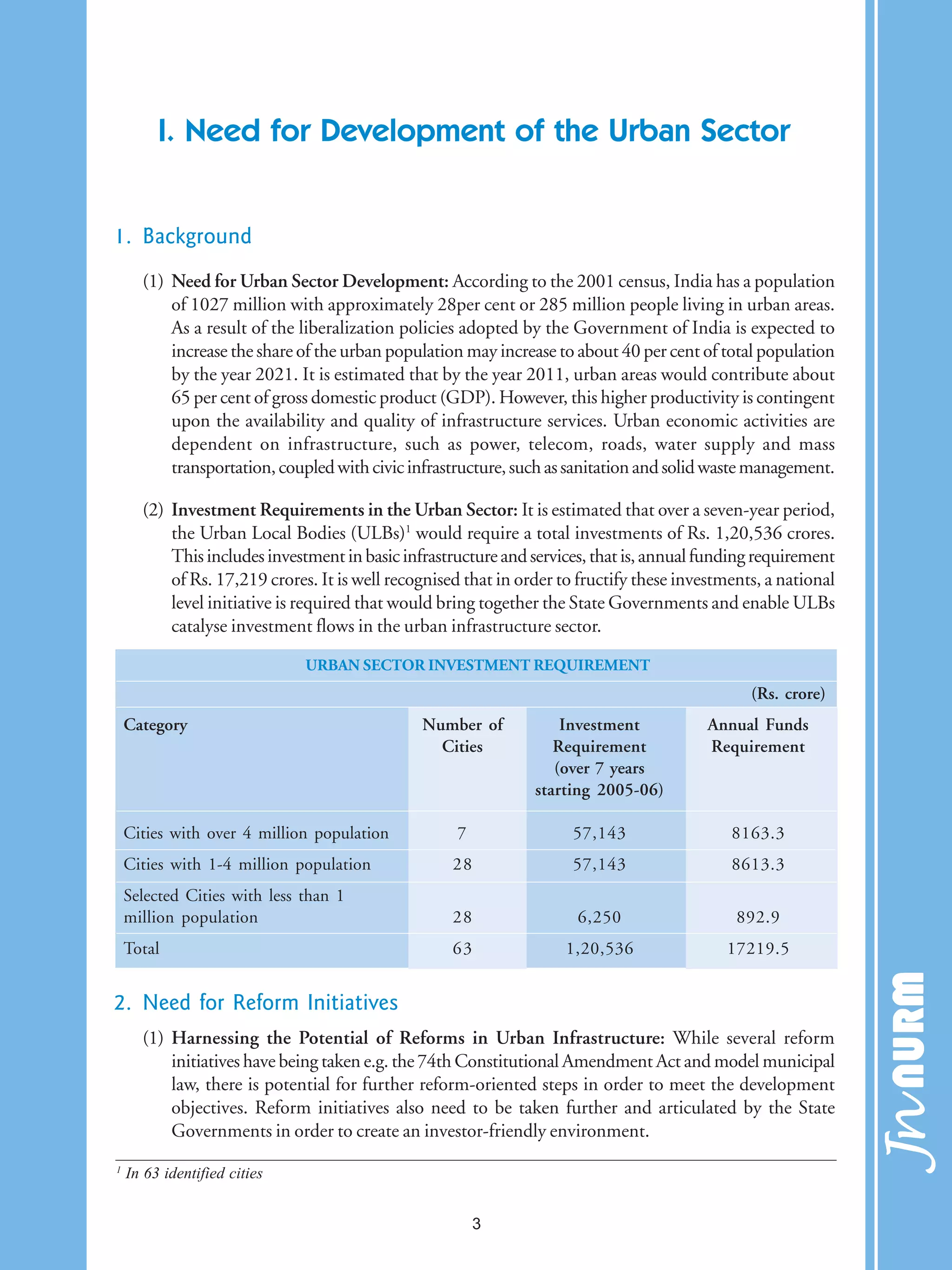 I. Need for Development of the Urban Sector
1. Background
(1) Need for Urban Sector Development: According to the 2001 census, India has a population
of 1027 million with approximately 28per cent or 285 million people living in urban areas.
As a result of the liberalization policies adopted by the Government of India is expected to
increase the share of the urban population may increase to about 40 per cent of total population
by the year 2021. It is estimated that by the year 2011, urban areas would contribute about
65 per cent of gross domestic product (GDP). However, this higher productivity is contingent
upon the availability and quality of infrastructure services. Urban economic activities are
dependent on infrastructure, such as power, telecom, roads, water supply and mass
transportation,coupledwithcivicinfrastructure,suchassanitationandsolidwastemanagement.
(2) Investment Requirements in the Urban Sector: It is estimated that over a seven-year period,
the Urban Local Bodies (ULBs)1
would require a total investments of Rs. 1,20,536 crores.
Thisincludesinvestmentinbasicinfrastructureandservices,thatis,annualfundingrequirement
of Rs. 17,219 crores. It is well recognised that in order to fructify these investments, a national
level initiative is required that would bring together the State Governments and enable ULBs
catalyse investment flows in the urban infrastructure sector.
2. Need for Reform Initiatives
(1) Harnessing the Potential of Reforms in Urban Infrastructure: While several reform
initiatives have being taken e.g. the 74th Constitutional Amendment Act and model municipal
law, there is potential for further reform-oriented steps in order to meet the development
objectives. Reform initiatives also need to be taken further and articulated by the State
Governments in order to create an investor-friendly environment.
URBAN SECTOR INVESTMENT REQUIREMENT
(Rs. crore)
Category Number of Investment Annual Funds
Cities Requirement Requirement
(over 7 years
starting 2005-06)
Cities with over 4 million population 7 57,143 8163.3
Cities with 1-4 million population 28 57,143 8613.3
Selected Cities with less than 1
million population 28 6,250 892.9
Total 63 1,20,536 17219.5
1
In 63 identified cities
3
 