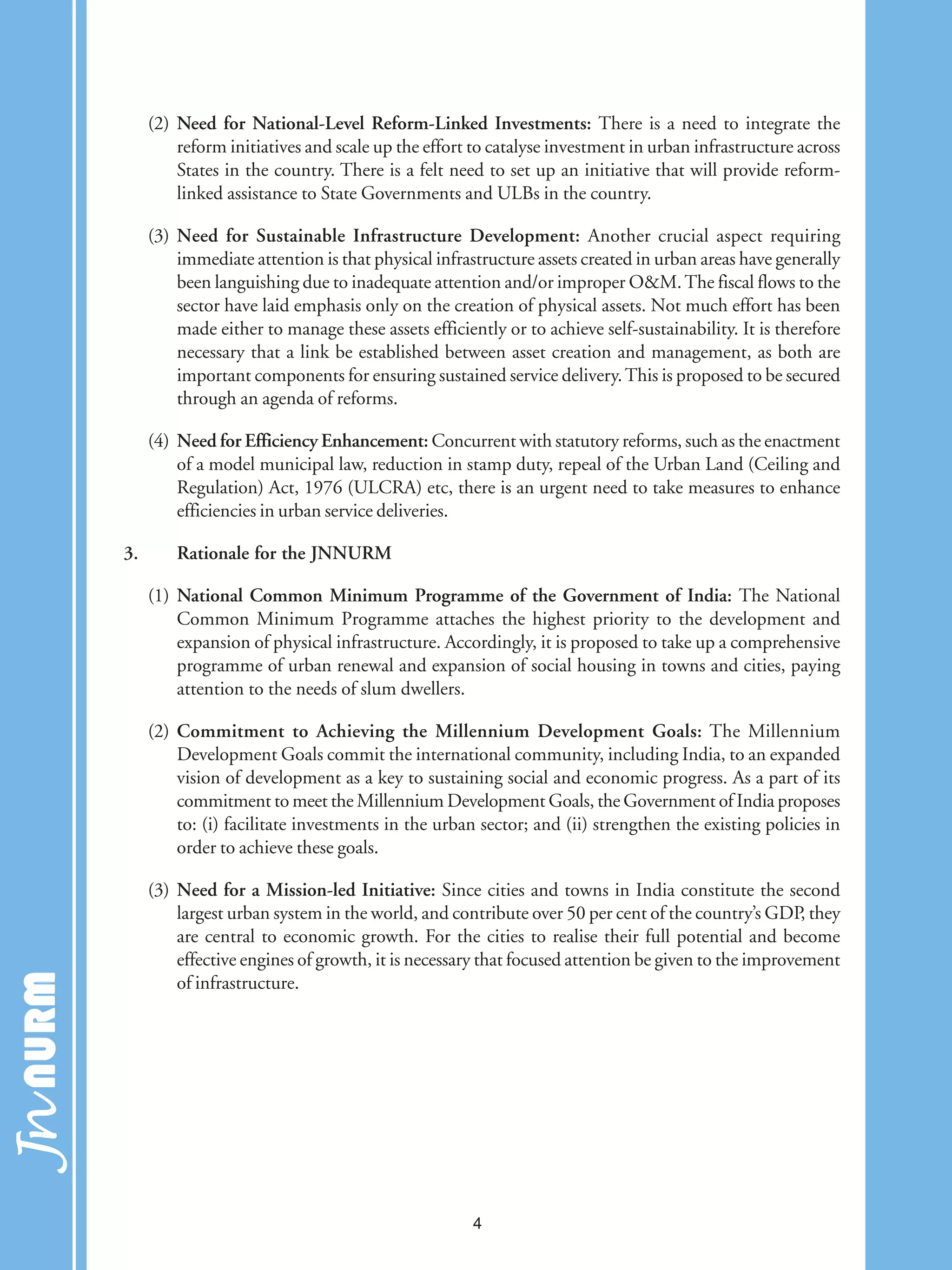 (2) Need for National-Level Reform-Linked Investments: There is a need to integrate the
reform initiatives and scale up the effort to catalyse investment in urban infrastructure across
States in the country. There is a felt need to set up an initiative that will provide reform-
linked assistance to State Governments and ULBs in the country.
(3) Need for Sustainable Infrastructure Development: Another crucial aspect requiring
immediate attention is that physical infrastructure assets created in urban areas have generally
been languishing due to inadequate attention and/or improper O&M.The fiscal flows to the
sector have laid emphasis only on the creation of physical assets. Not much effort has been
made either to manage these assets efficiently or to achieve self-sustainability. It is therefore
necessary that a link be established between asset creation and management, as both are
important components for ensuring sustained service delivery.This is proposed to be secured
through an agenda of reforms.
(4) Need for Efficiency Enhancement: Concurrent with statutory reforms, such as the enactment
of a model municipal law, reduction in stamp duty, repeal of the Urban Land (Ceiling and
Regulation) Act, 1976 (ULCRA) etc, there is an urgent need to take measures to enhance
efficiencies in urban service deliveries.
3. Rationale for the JNNURM
(1) National Common Minimum Programme of the Government of India: The National
Common Minimum Programme attaches the highest priority to the development and
expansion of physical infrastructure. Accordingly, it is proposed to take up a comprehensive
programme of urban renewal and expansion of social housing in towns and cities, paying
attention to the needs of slum dwellers.
(2) Commitment to Achieving the Millennium Development Goals: The Millennium
Development Goals commit the international community, including India, to an expanded
vision of development as a key to sustaining social and economic progress. As a part of its
commitment to meet the Millennium Development Goals, the Government of India proposes
to: (i) facilitate investments in the urban sector; and (ii) strengthen the existing policies in
order to achieve these goals.
(3) Need for a Mission-led Initiative: Since cities and towns in India constitute the second
largest urban system in the world, and contribute over 50 per cent of the country’s GDP, they
are central to economic growth. For the cities to realise their full potential and become
effective engines of growth, it is necessary that focused attention be given to the improvement
of infrastructure.
4
 