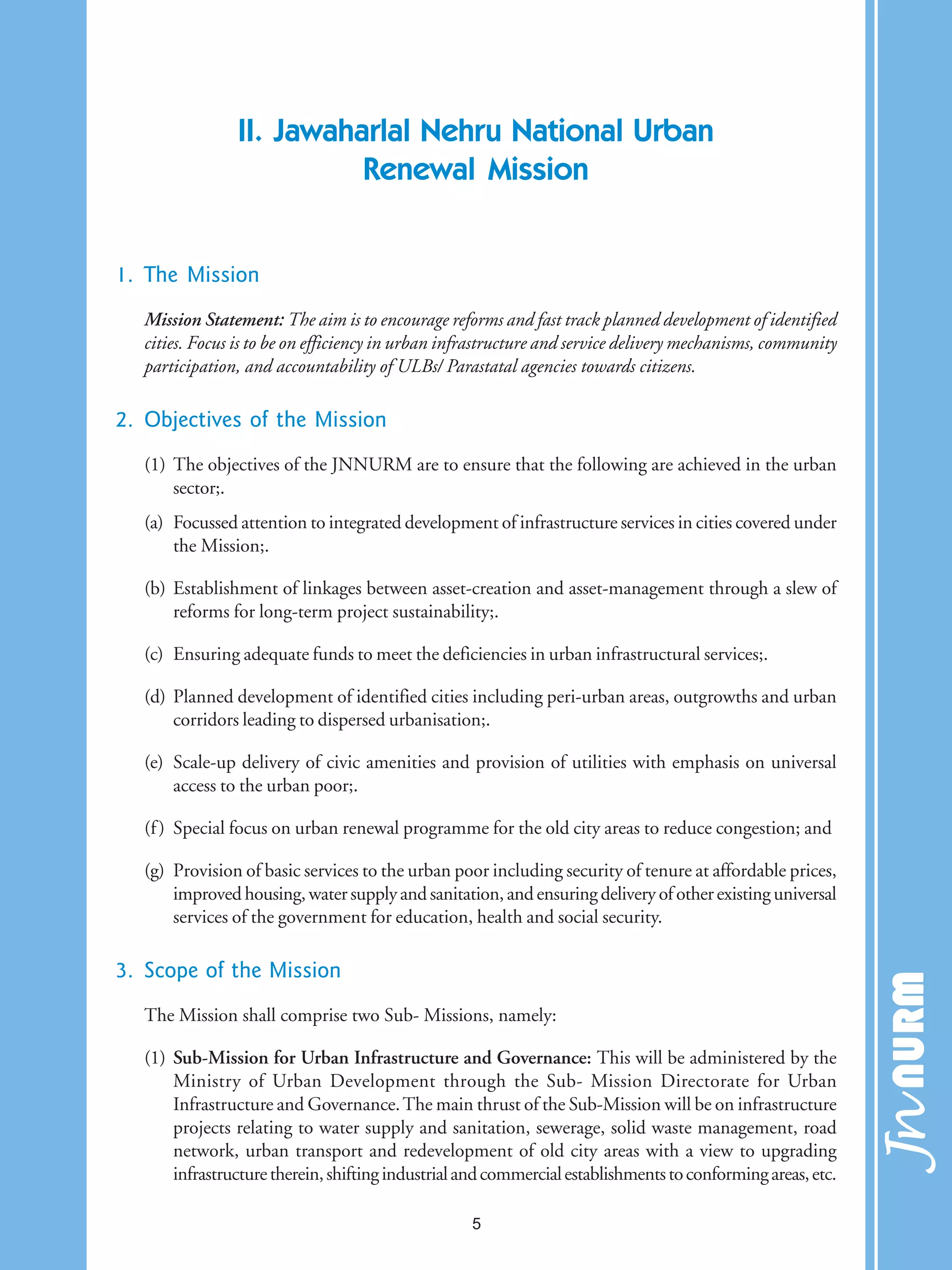 II. Jawaharlal Nehru National Urban
Renewal Mission
1. The Mission
Mission Statement: The aim is to encourage reforms and fast track planned development of identified
cities. Focus is to be on efficiency in urban infrastructure and service delivery mechanisms, community
participation, and accountability of ULBs/ Parastatal agencies towards citizens.
2. Objectives of the Mission
(1) The objectives of the JNNURM are to ensure that the following are achieved in the urban
sector;.
(a) Focussed attention to integrated development of infrastructure services in cities covered under
the Mission;.
(b) Establishment of linkages between asset-creation and asset-management through a slew of
reforms for long-term project sustainability;.
(c) Ensuring adequate funds to meet the deficiencies in urban infrastructural services;.
(d) Planned development of identified cities including peri-urban areas, outgrowths and urban
corridors leading to dispersed urbanisation;.
(e) Scale-up delivery of civic amenities and provision of utilities with emphasis on universal
access to the urban poor;.
(f) Special focus on urban renewal programme for the old city areas to reduce congestion; and
(g) Provision of basic services to the urban poor including security of tenure at affordable prices,
improvedhousing,watersupplyandsanitation,andensuringdeliveryofotherexistinguniversal
services of the government for education, health and social security.
3. Scope of the Mission
The Mission shall comprise two Sub- Missions, namely:
(1) Sub-Mission for Urban Infrastructure and Governance: This will be administered by the
Ministry of Urban Development through the Sub- Mission Directorate for Urban
Infrastructure and Governance.The main thrust of the Sub-Mission will be on infrastructure
projects relating to water supply and sanitation, sewerage, solid waste management, road
network, urban transport and redevelopment of old city areas with a view to upgrading
infrastructuretherein,shiftingindustrialandcommercialestablishmentstoconformingareas,etc.
5
 