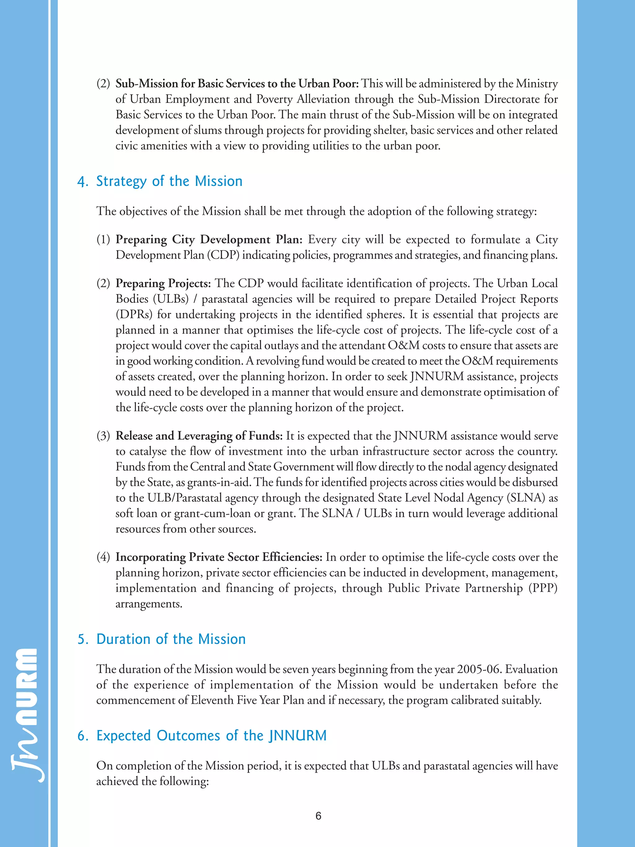 (2) Sub-Mission for Basic Services to the Urban Poor:This will be administered by the Ministry
of Urban Employment and Poverty Alleviation through the Sub-Mission Directorate for
Basic Services to the Urban Poor. The main thrust of the Sub-Mission will be on integrated
development of slums through projects for providing shelter, basic services and other related
civic amenities with a view to providing utilities to the urban poor.
4. Strategy of the Mission
The objectives of the Mission shall be met through the adoption of the following strategy:
(1) Preparing City Development Plan: Every city will be expected to formulate a City
Development Plan (CDP) indicating policies, programmes and strategies, and financing plans.
(2) Preparing Projects: The CDP would facilitate identification of projects. The Urban Local
Bodies (ULBs) / parastatal agencies will be required to prepare Detailed Project Reports
(DPRs) for undertaking projects in the identified spheres. It is essential that projects are
planned in a manner that optimises the life-cycle cost of projects. The life-cycle cost of a
project would cover the capital outlays and the attendant O&M costs to ensure that assets are
in good working condition. A revolving fund would be created to meet the O&M requirements
of assets created, over the planning horizon. In order to seek JNNURM assistance, projects
would need to be developed in a manner that would ensure and demonstrate optimisation of
the life-cycle costs over the planning horizon of the project.
(3) Release and Leveraging of Funds: It is expected that the JNNURM assistance would serve
to catalyse the flow of investment into the urban infrastructure sector across the country.
Funds from the Central and State Government will flow directly to the nodal agency designated
by the State, as grants-in-aid.The funds for identified projects across cities would be disbursed
to the ULB/Parastatal agency through the designated State Level Nodal Agency (SLNA) as
soft loan or grant-cum-loan or grant. The SLNA / ULBs in turn would leverage additional
resources from other sources.
(4) Incorporating Private Sector Efficiencies: In order to optimise the life-cycle costs over the
planning horizon, private sector efficiencies can be inducted in development, management,
implementation and financing of projects, through Public Private Partnership (PPP)
arrangements.
5. Duration of the Mission
The duration of the Mission would be seven years beginning from the year 2005-06. Evaluation
of the experience of implementation of the Mission would be undertaken before the
commencement of Eleventh Five Year Plan and if necessary, the program calibrated suitably.
6. Expected Outcomes of the JNNURM
On completion of the Mission period, it is expected that ULBs and parastatal agencies will have
achieved the following:
6
 