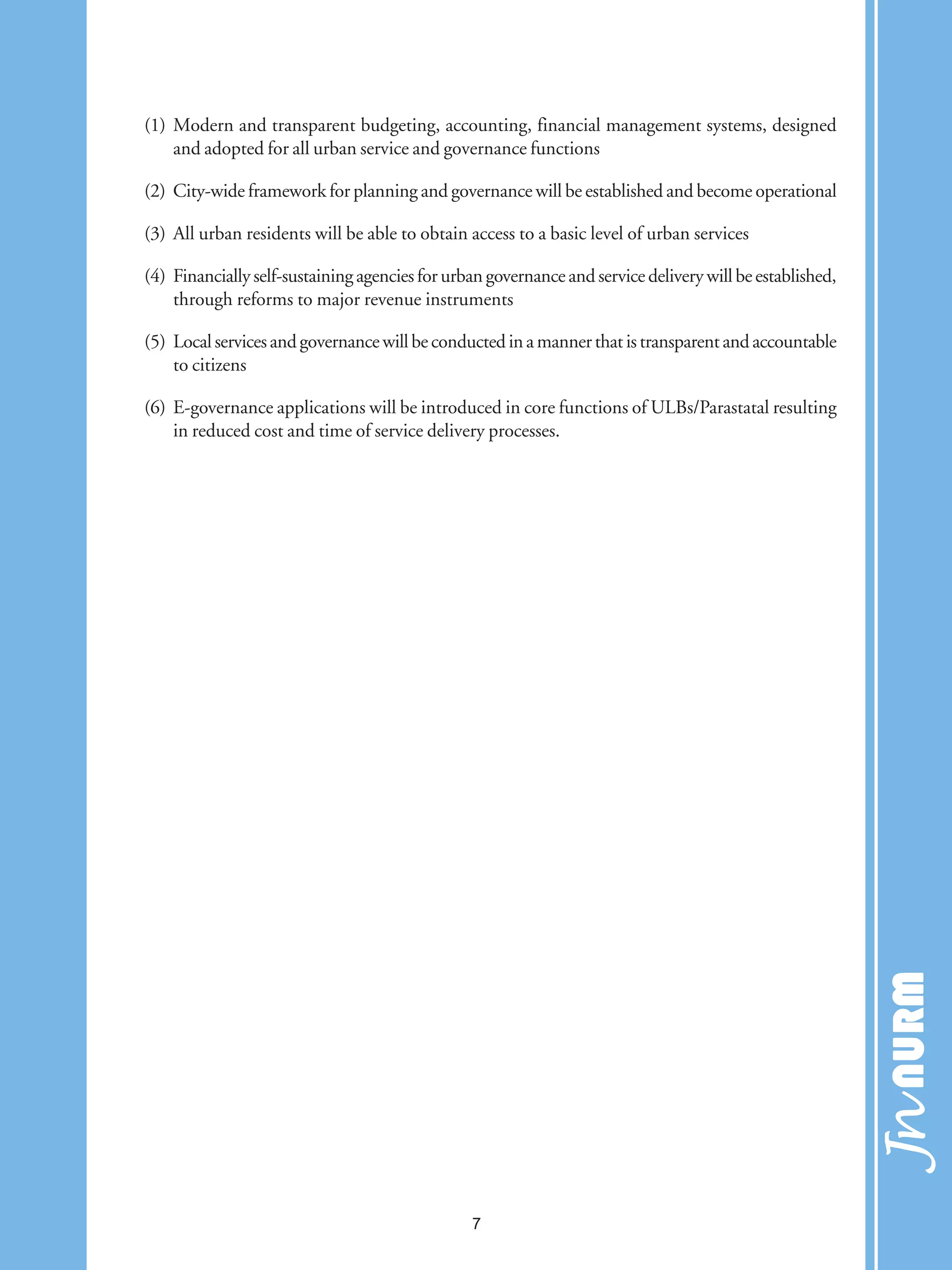 (1) Modern and transparent budgeting, accounting, financial management systems, designed
and adopted for all urban service and governance functions
(2) City-wide framework for planning and governance will be established and become operational
(3) All urban residents will be able to obtain access to a basic level of urban services
(4) Financially self-sustaining agencies for urban governance and service delivery will be established,
through reforms to major revenue instruments
(5) Localservicesandgovernancewillbeconductedinamannerthatistransparentandaccountable
to citizens
(6) E-governance applications will be introduced in core functions of ULBs/Parastatal resulting
in reduced cost and time of service delivery processes.
7
 