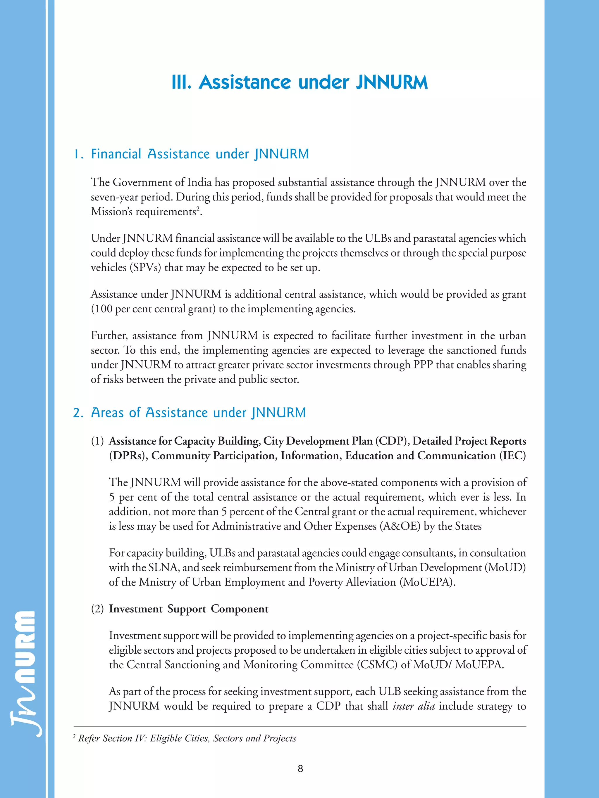 III. Assistance under JNNURM
1. Financial Assistance under JNNURM
The Government of India has proposed substantial assistance through the JNNURM over the
seven-year period. During this period, funds shall be provided for proposals that would meet the
Mission’s requirements2
.
Under JNNURM financial assistance will be available to the ULBs and parastatal agencies which
could deploy these funds for implementing the projects themselves or through the special purpose
vehicles (SPVs) that may be expected to be set up.
Assistance under JNNURM is additional central assistance, which would be provided as grant
(100 per cent central grant) to the implementing agencies.
Further, assistance from JNNURM is expected to facilitate further investment in the urban
sector. To this end, the implementing agencies are expected to leverage the sanctioned funds
under JNNURM to attract greater private sector investments through PPP that enables sharing
of risks between the private and public sector.
2. Areas of Assistance under JNNURM
(1) Assistance for Capacity Building, City Development Plan (CDP), Detailed Project Reports
(DPRs), Community Participation, Information, Education and Communication (IEC)
The JNNURM will provide assistance for the above-stated components with a provision of
5 per cent of the total central assistance or the actual requirement, which ever is less. In
addition, not more than 5 percent of the Central grant or the actual requirement, whichever
is less may be used for Administrative and Other Expenses (A&OE) by the States
For capacity building, ULBs and parastatal agencies could engage consultants, in consultation
with the SLNA, and seek reimbursement from the Ministry of Urban Development (MoUD)
of the Mnistry of Urban Employment and Poverty Alleviation (MoUEPA).
(2) Investment Support Component
Investment support will be provided to implementing agencies on a project-specific basis for
eligible sectors and projects proposed to be undertaken in eligible cities subject to approval of
the Central Sanctioning and Monitoring Committee (CSMC) of MoUD/ MoUEPA.
As part of the process for seeking investment support, each ULB seeking assistance from the
JNNURM would be required to prepare a CDP that shall inter alia include strategy to
2
Refer Section IV: Eligible Cities, Sectors and Projects
8
 