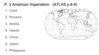 P. 2 American Imperialism (ATLAS p.8-9)
1. Cuba
2. Panama
3. Alaska
4. Hawaii
5. China
6. Japan
7. Philippines
 