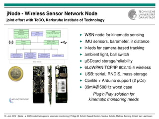 jNode - Wireless Sensor Network Node
  joint effort with TeCO, Karlsruhe Institute of Technology



                                                                                     WSN node for kinematic sensing
                                                                                     IMU sensors, barometer, ir distance
                                                                                     ir-leds for camera-based tracking
                                                                                     ambient light, ball switch
                                                                                     µSDcard storage/reliability
                                                                                     6LoWPAN TCP/IP 802.15.4 wireless
                                                                                     USB: serial, RNDIS, mass-storage
                                                                                     Contiki + Arduino support (2 µCs)
                                                                                     39mA@500Hz worst case
                                                                                             Plug’n’Play solution for
                                                                                          kinematic monitoring needs


10. Juni 2012 | jNode - a WSN node that supports kinematic monitoring | Philipp M. Scholl, Dawud Gordon, Markus Scholz, Mathias Berning, Kristof Van Laerhoven
 