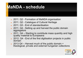MaNDA - schedule

  2011. Q2 - Formation of MaNDA organisation
  2011.
  2011 Q2 - Catalogue of Cultural Heritage
  2011. Q3 - End of standardisation
  2011. Q4 - Setting up and harvest the p
         Q          g p                    public domain
  aggregators
  2011. Q4 – Starting to contribute mass quantity and high
  quality material to Europeana
  2012. Q4 - End of the first digitisation projects in public
  domain
  2013 Q4 – Harvest much of the public domain +
  theological, private and external hungarian collections
 