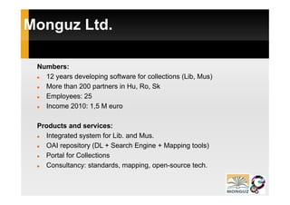 Monguz Ltd.
   g

 Numbers:
   12 years developing software for collections ( , Mus)
      y           p g                           (Lib,  )
   More than 200 partners in Hu, Ro, Sk
   Employees: 25
   Income 2010: 1,5 M euro

 Products and services:
   Integrated system for Lib. and Mus.
   OAI repository (
          p      y (DL + Search Engine + Mapping tools)
                                   g       pp g       )
   Portal for Collections
   Consultancy: standards, mapping, open-source tech.
 