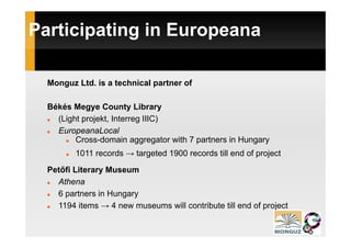 Participating in Europeana
       p    g        p

  Monguz Ltd. is a technical partner of

  Békés Megye County Library
    (Light projekt, Interreg IIIC)
    EuropeanaLocal
         Cross-domain aggregator with 7 partners in Hungary
         1011 records → targeted 1900 records till end of project
  Petőfi Literary Museum
    Athena
    6 partners in Hungary
    1194 items → 4 new museums will contribute till end of project
                                                           p j
 
