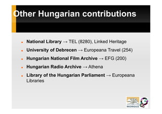 Other Hungarian contributions
         g


   National Library → TEL (8280), Linked Heritage
                  y       (    )               g
   University of Debrecen → Europeana Travel (254)
   Hungarian N ti
   H     i National Film Archive → EFG (200)
                  l Fil A hi
   Hungarian Radio Archive → Athena
   Library of the Hungarian Parliament → Europeana
   Libraries
 