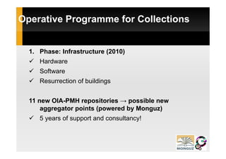 Operative Programme for Collections


  1. Phase: Infrastructure (2010)
     Hardware
     Software
     Resurrection of b ildi
     R       ti    f buildings


  11 new OIA-PMH repositories → possible new
      aggregator points (powered by Monguz)
     5 years of support and consultancy!
 