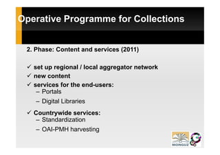 Operative Programme for Collections


 2. Phase: Content and services (2011)

   set up regional / local aggregator network
   new content
   services for the end-users:
    – Portals
    – Digital Libraries
   Countrywide services:
    – Standardization
    – OAI-PMH harvesting
      OAI PMH
 