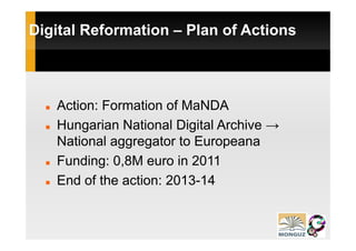 Digital Reformation – Plan of Actions



   Action: Formation of MaNDA
   Hungarian National Digital Archive →
   National aggregator to Europeana
   Funding: 0,8M euro in 2011
   End of the action: 2013-14
                      2013 14
 