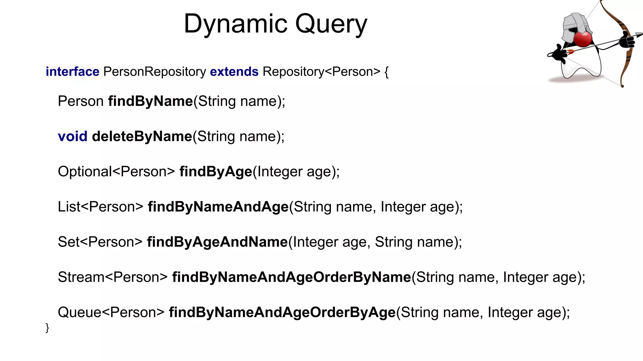 interface PersonRepository extends Repository<Person> {
Person findByName(String name);
void deleteByName(String name);
Optional<Person> findByAge(Integer age);
List<Person> findByNameAndAge(String name, Integer age);
Set<Person> findByAgeAndName(Integer age, String name);
Stream<Person> findByNameAndAgeOrderByName(String name, Integer age);
Queue<Person> findByNameAndAgeOrderByAge(String name, Integer age);
}
Dynamic Query
 