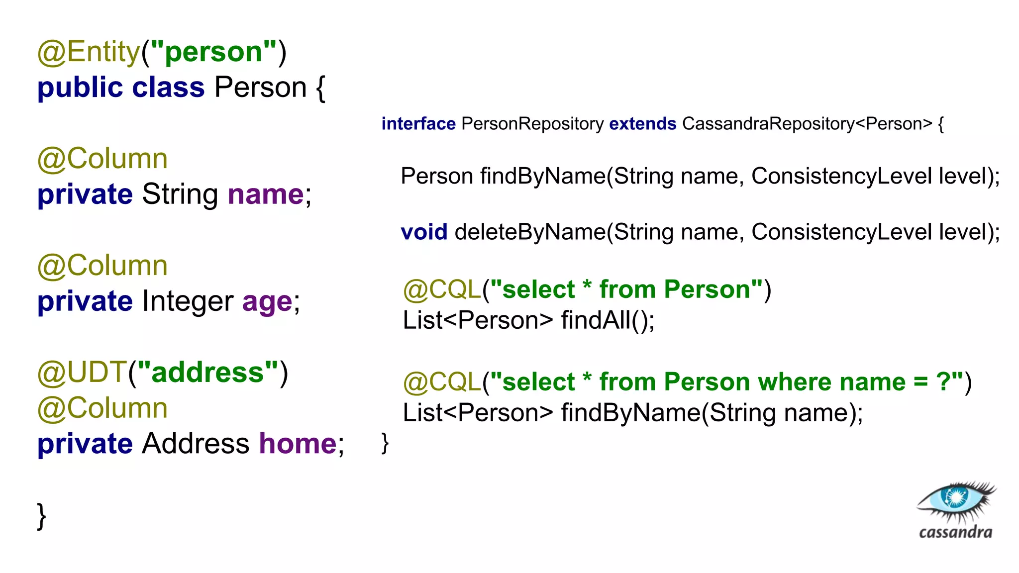 @Entity("person")
public class Person {
@Column
private String name;
@Column
private Integer age;
@UDT("address")
@Column
private Address home;
}
interface PersonRepository extends CassandraRepository<Person> {
Person findByName(String name, ConsistencyLevel level);
void deleteByName(String name, ConsistencyLevel level);
@CQL("select * from Person")
List<Person> findAll();
@CQL("select * from Person where name = ?")
List<Person> findByName(String name);
}
 