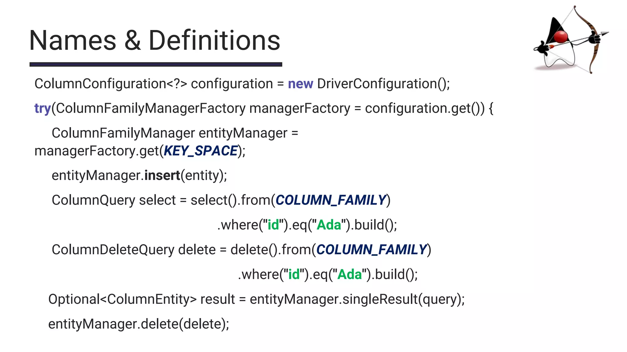 Names & Definitions
ColumnConfiguration<?> configuration = new DriverConfiguration();
try(ColumnFamilyManagerFactory managerFactory = configuration.get()) {
ColumnFamilyManager entityManager =
managerFactory.get(KEY_SPACE);
entityManager.insert(entity);
ColumnQuery select = select().from(COLUMN_FAMILY)
.where("id").eq("Ada").build();
ColumnDeleteQuery delete = delete().from(COLUMN_FAMILY)
.where("id").eq("Ada").build();
Optional<ColumnEntity> result = entityManager.singleResult(query);
entityManager.delete(delete);
 
