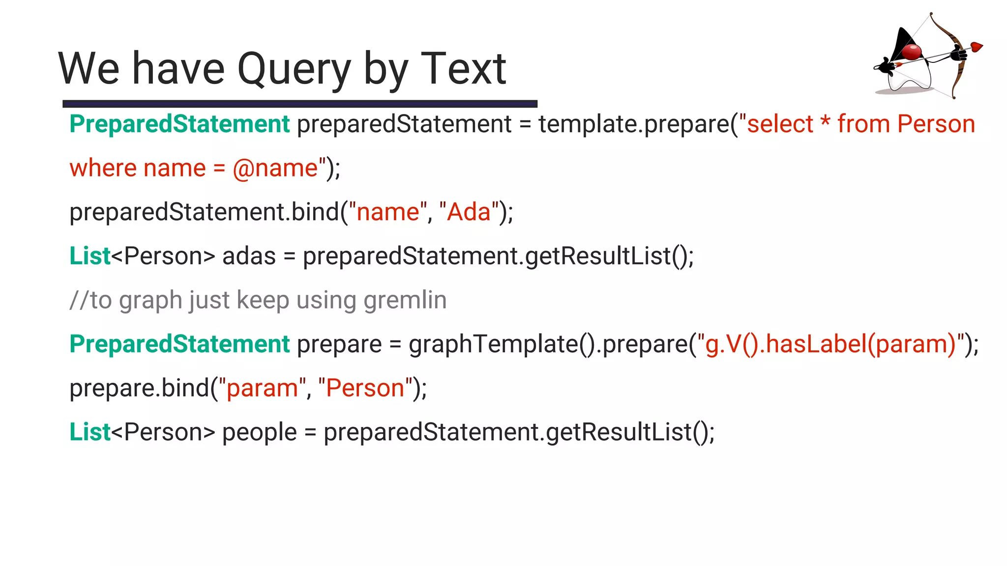 We have Query by Text
PreparedStatement preparedStatement = template.prepare("select * from Person
where name = @name");
preparedStatement.bind("name", "Ada");
List<Person> adas = preparedStatement.getResultList();
//to graph just keep using gremlin
PreparedStatement prepare = graphTemplate().prepare("g.V().hasLabel(param)");
prepare.bind("param", "Person");
List<Person> people = preparedStatement.getResultList();
 