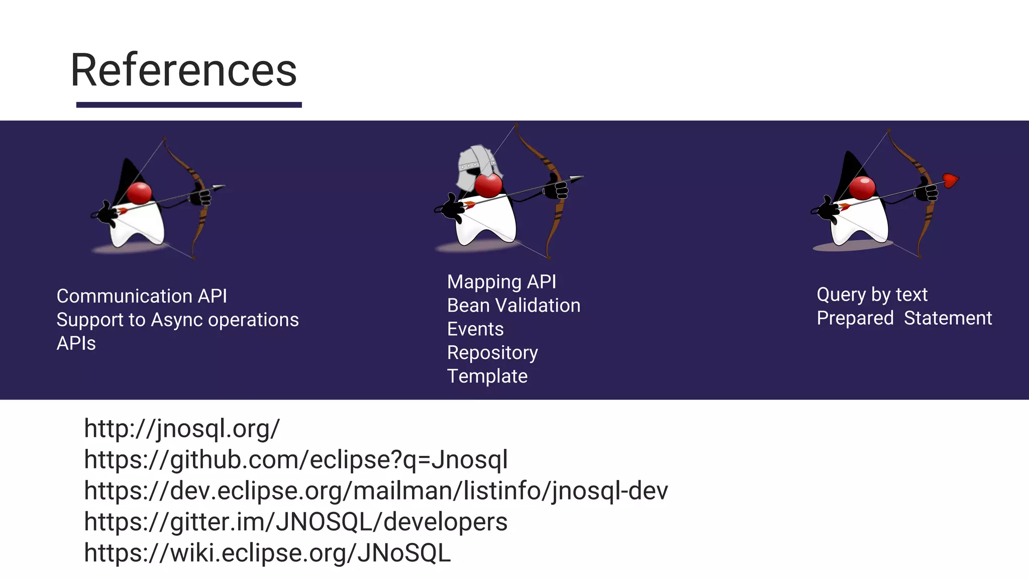 References
Communication API
Support to Async operations
APIs
Mapping API
Bean Validation
Events
Repository
Template
Query by text
Prepared Statement
http://jnosql.org/
https://github.com/eclipse?q=Jnosql
https://dev.eclipse.org/mailman/listinfo/jnosql-dev
https://gitter.im/JNOSQL/developers
https://wiki.eclipse.org/JNoSQL
 
