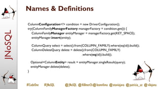 JNoSQL
#CodeOne #JNoSQL @JNoSQL @HillmerCh@leomrlima @otaviojava @patricia_uz @vilojona
Names & Definitions
ColumnConfiguration<?> condition = new DriverConfiguration();
try(ColumnFamilyManagerFactory managerFactory = condition.get()) {
ColumnFamilyManager entityManager = managerFactory.get(KEY_SPACE);
entityManager.insert(entity);
ColumnQuery select = select().from(COLUMN_FAMILY).where(eq(id)).build();
ColumnDeleteQuery delete = delete().from(COLUMN_FAMILY)
.where(eq(id)).build();
Optional<ColumnEntity> result = entityManager.singleResult(query);
entityManager.delete(delete);
}
 