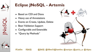 JNoSQL
#CodeOne #JNoSQL @JNoSQL @HillmerCh@leomrlima @otaviojava @patricia_uz @vilojona
Eclipse JNoSQL - Artemis
● Based on CDI and Diana
● Heavy use of Annotations
● Events on Create, Update, Delete
● Bean Validation Support
● Configurable and Extensible
● “Query by Methods”
 
