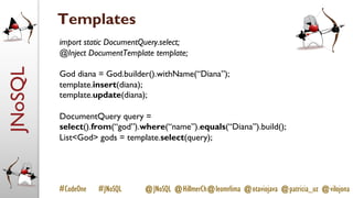 JNoSQL
#CodeOne #JNoSQL @JNoSQL @HillmerCh@leomrlima @otaviojava @patricia_uz @vilojona
Templates
import static DocumentQuery.select;
@Inject DocumentTemplate template;
God diana = God.builder().withName(“Diana”);
template.insert(diana);
template.update(diana);
DocumentQuery query =
select().from(“god”).where(“name”).equals(“Diana”).build();
List<God> gods = template.select(query);
 