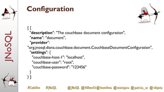 JNoSQL
#CodeOne #JNoSQL @JNoSQL @HillmerCh@leomrlima @otaviojava @patricia_uz @vilojona
Configuration
[ {
"description": "The couchbase document configuration",
"name": "document",
"provider":
"org.jnosql.diana.couchbase.document.CouchbaseDocumentConfiguration",
"settings": {
"couchbase-host-1": "localhost",
"couchbase-user": "root",
"couchbase-password": "123456"
}
} ]
 